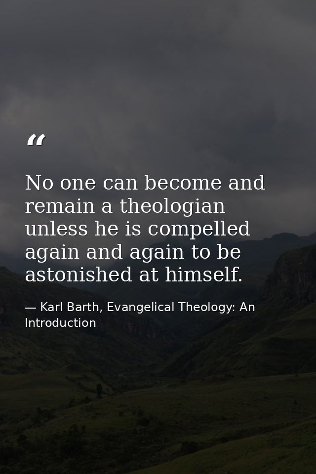 No one can become and remain a theologian unless he is compelled again and again to be astonished at himself. — Karl Barth, Evangelical Theology: An Introduction