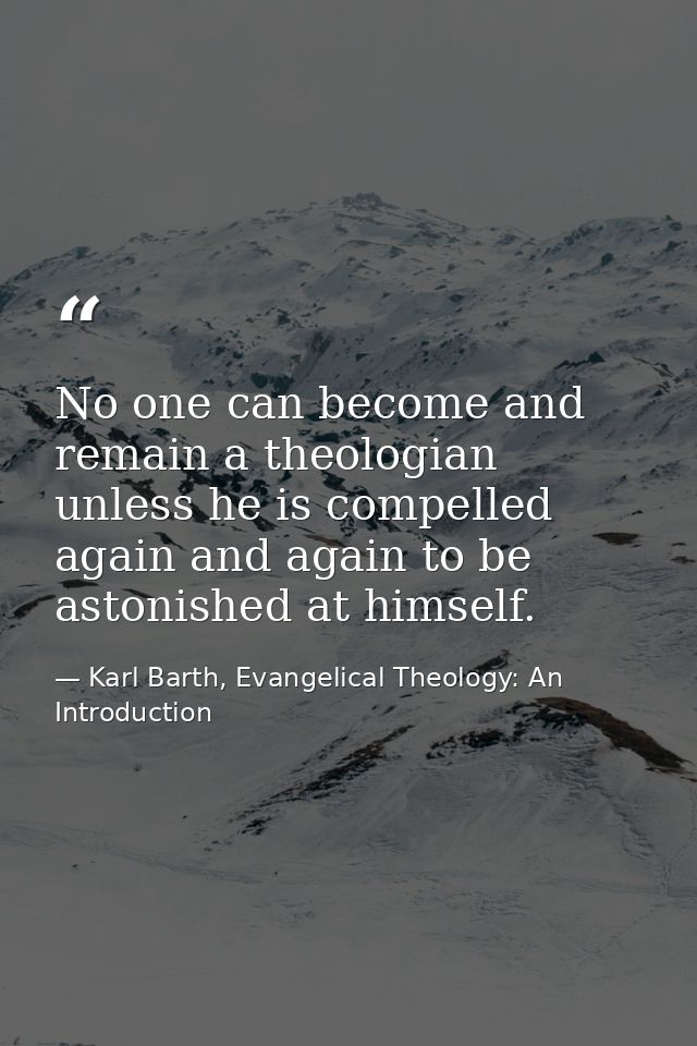 No one can become and remain a theologian unless he is compelled again and again to be astonished at himself. — Karl Barth, Evangelical Theology: An Introduction