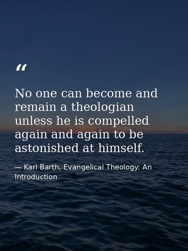 No one can become and remain a theologian unless he is compelled again and again to be astonished at himself. — Karl Barth, Evangelical Theology: An Introduction