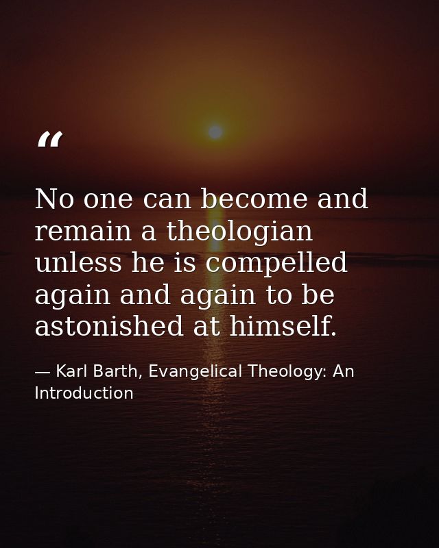 No one can become and remain a theologian unless he is compelled again and again to be astonished at himself. — Karl Barth, Evangelical Theology: An Introduction