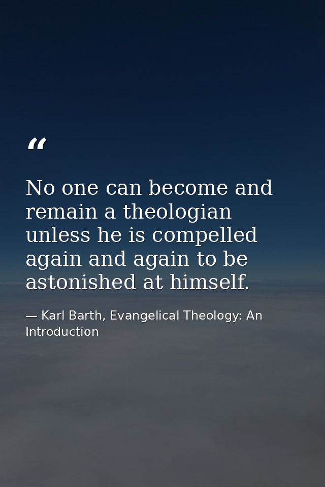 No one can become and remain a theologian unless he is compelled again and again to be astonished at himself. — Karl Barth, Evangelical Theology: An Introduction