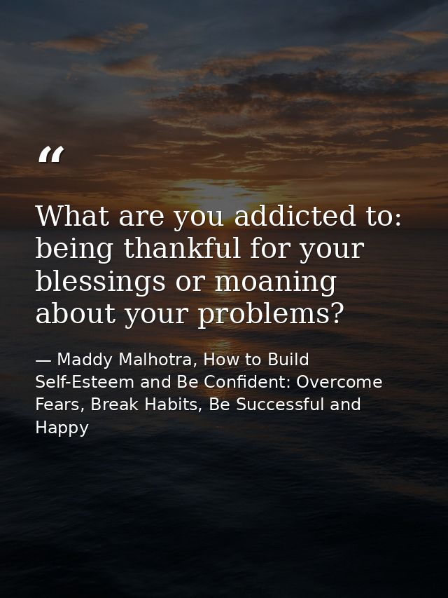 What are you addicted to: being thankful for your blessings or moaning about your problems? — Maddy Malhotra, How to Build Self-Esteem and Be Confident: Overcome Fears, Break Habits, Be Successful and Happy