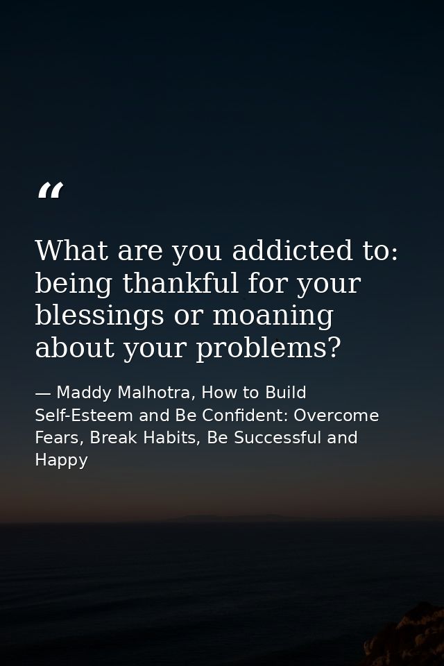 What are you addicted to: being thankful for your blessings or moaning about your problems? — Maddy Malhotra, How to Build Self-Esteem and Be Confident: Overcome Fears, Break Habits, Be Successful and Happy