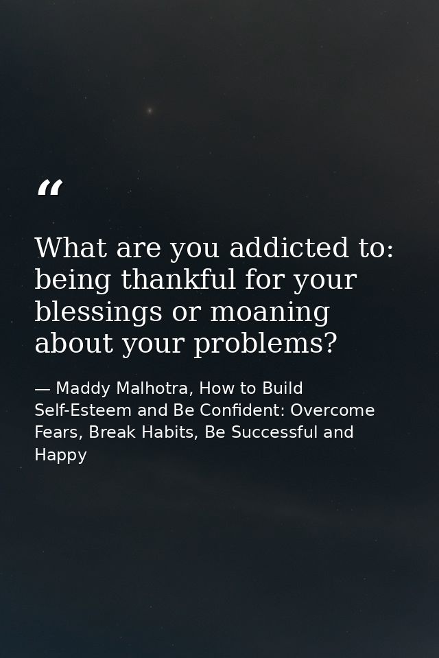 What are you addicted to: being thankful for your blessings or moaning about your problems? — Maddy Malhotra, How to Build Self-Esteem and Be Confident: Overcome Fears, Break Habits, Be Successful and Happy