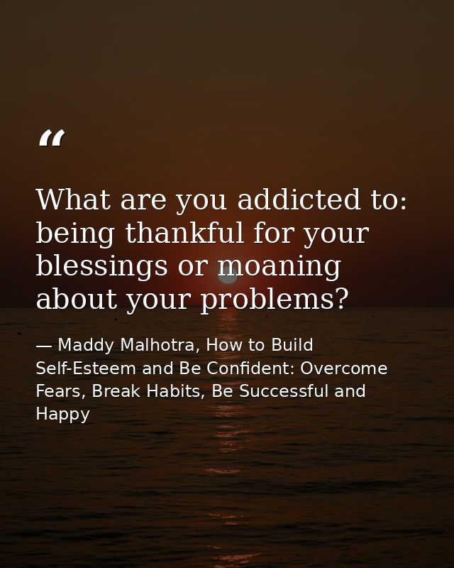 What are you addicted to: being thankful for your blessings or moaning about your problems? — Maddy Malhotra, How to Build Self-Esteem and Be Confident: Overcome Fears, Break Habits, Be Successful and Happy