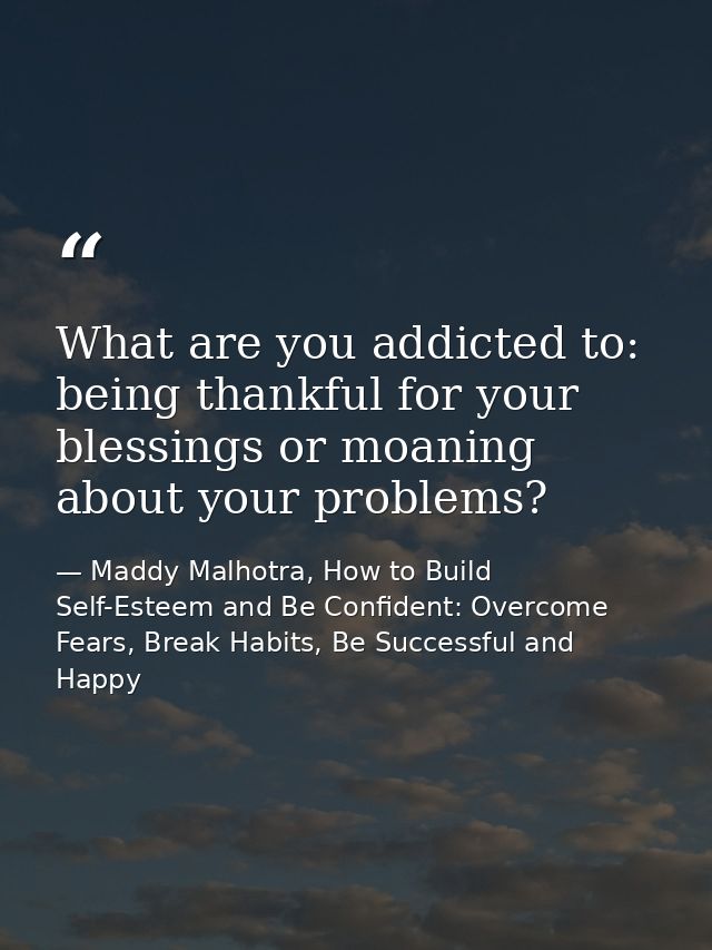 What are you addicted to: being thankful for your blessings or moaning about your problems? — Maddy Malhotra, How to Build Self-Esteem and Be Confident: Overcome Fears, Break Habits, Be Successful and Happy
