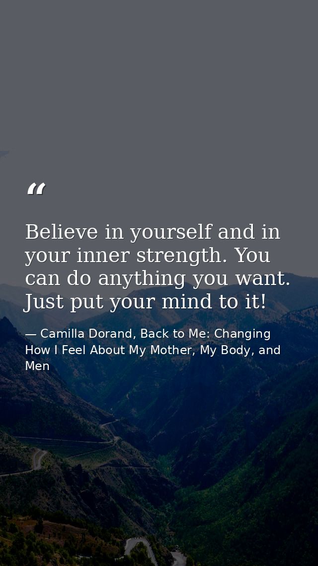 Believe in yourself and in your inner strength. You can do anything you want. Just put your mind to it! — Camilla Dorand, Back to Me: Changing How I Feel About My Mother, My Body, and Men