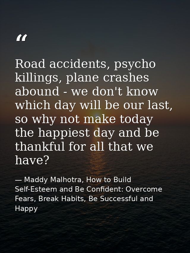 Road accidents, psycho killings, plane crashes abound - we don't know which day will be our last, so why not make today  — Maddy Malhotra, How to Build Self-Esteem and Be Confident: Overcome Fears, Break Habits, Be Successful and Happy