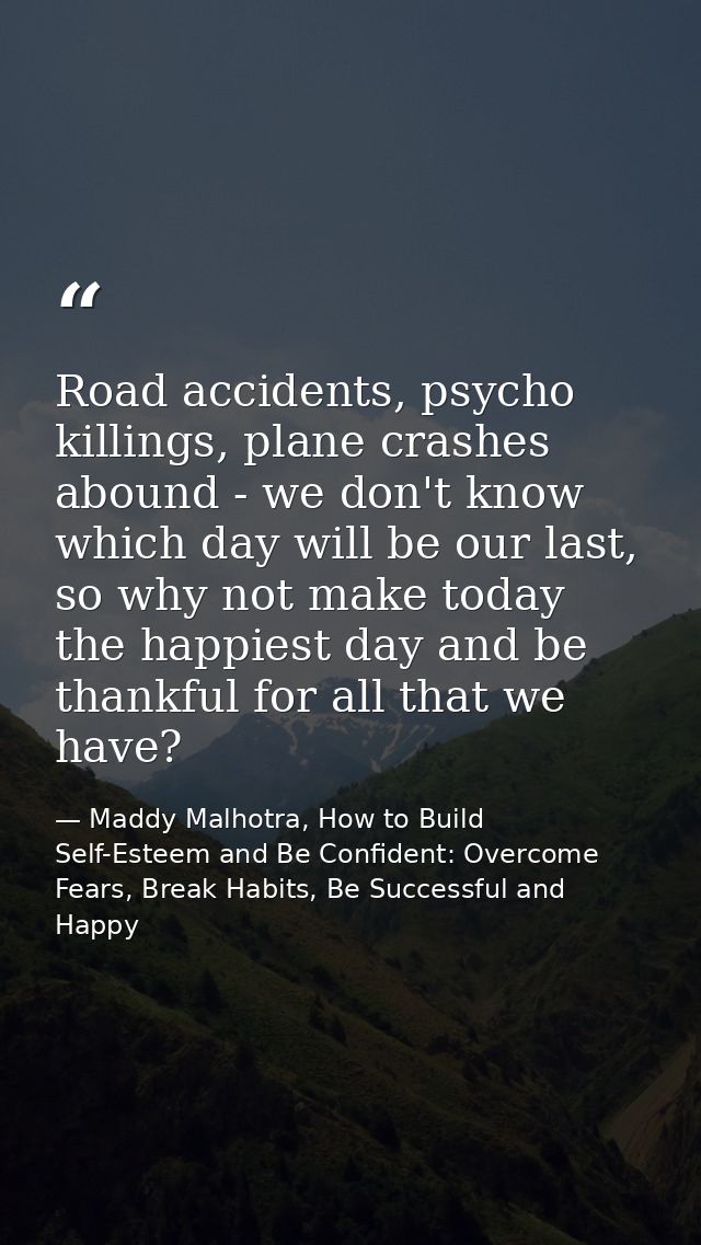 Road accidents, psycho killings, plane crashes abound - we don't know which day will be our last, so why not make today  — Maddy Malhotra, How to Build Self-Esteem and Be Confident: Overcome Fears, Break Habits, Be Successful and Happy