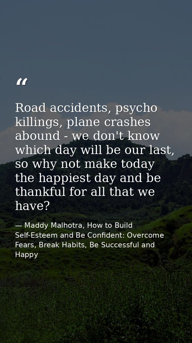 Road accidents, psycho killings, plane crashes abound - we don't know which day will be our last, so why not make today  — Maddy Malhotra, How to Build Self-Esteem and Be Confident: Overcome Fears, Break Habits, Be Successful and Happy