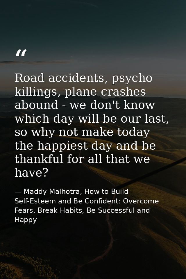 Road accidents, psycho killings, plane crashes abound - we don't know which day will be our last, so why not make today  — Maddy Malhotra, How to Build Self-Esteem and Be Confident: Overcome Fears, Break Habits, Be Successful and Happy