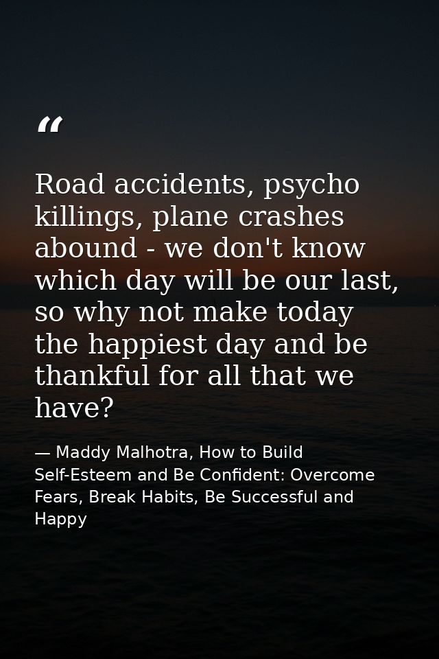 Road accidents, psycho killings, plane crashes abound - we don't know which day will be our last, so why not make today  — Maddy Malhotra, How to Build Self-Esteem and Be Confident: Overcome Fears, Break Habits, Be Successful and Happy