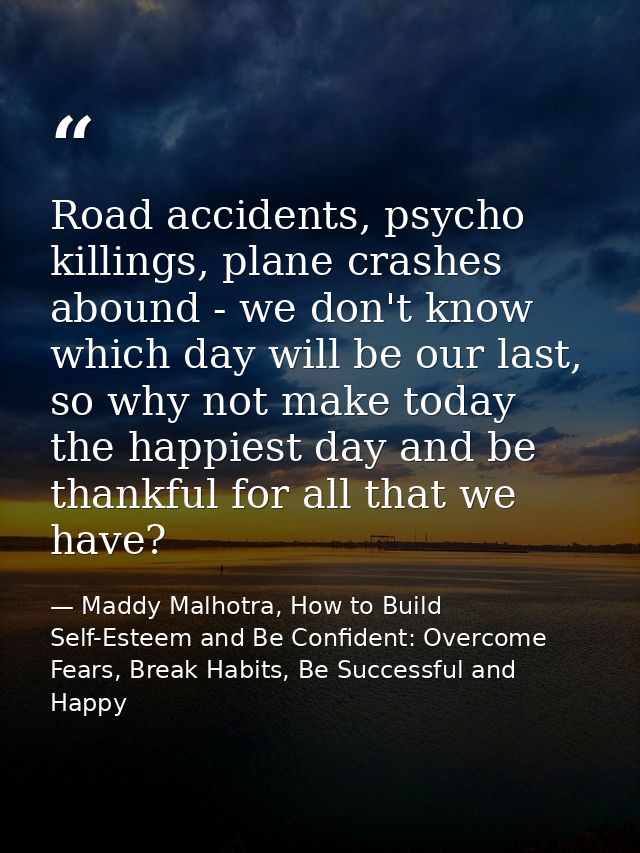Road accidents, psycho killings, plane crashes abound - we don't know which day will be our last, so why not make today  — Maddy Malhotra, How to Build Self-Esteem and Be Confident: Overcome Fears, Break Habits, Be Successful and Happy