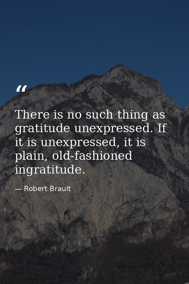 There is no such thing as gratitude unexpressed. If it is unexpressed, it is plain, old-fashioned ingratitude. — Robert Brault
