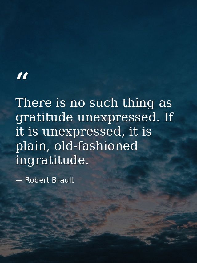 There is no such thing as gratitude unexpressed. If it is unexpressed, it is plain, old-fashioned ingratitude. — Robert Brault