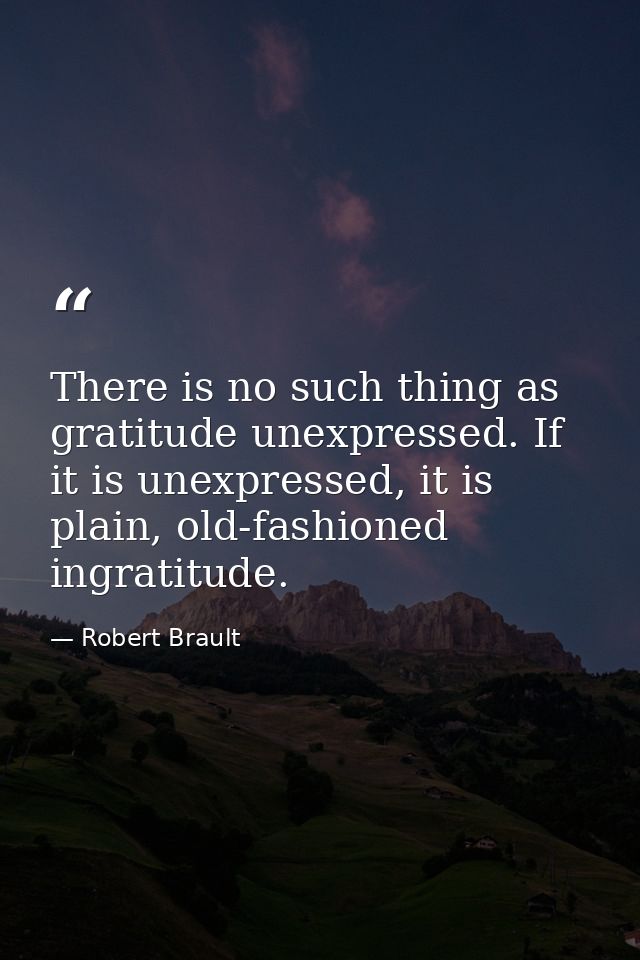 There is no such thing as gratitude unexpressed. If it is unexpressed, it is plain, old-fashioned ingratitude. — Robert Brault