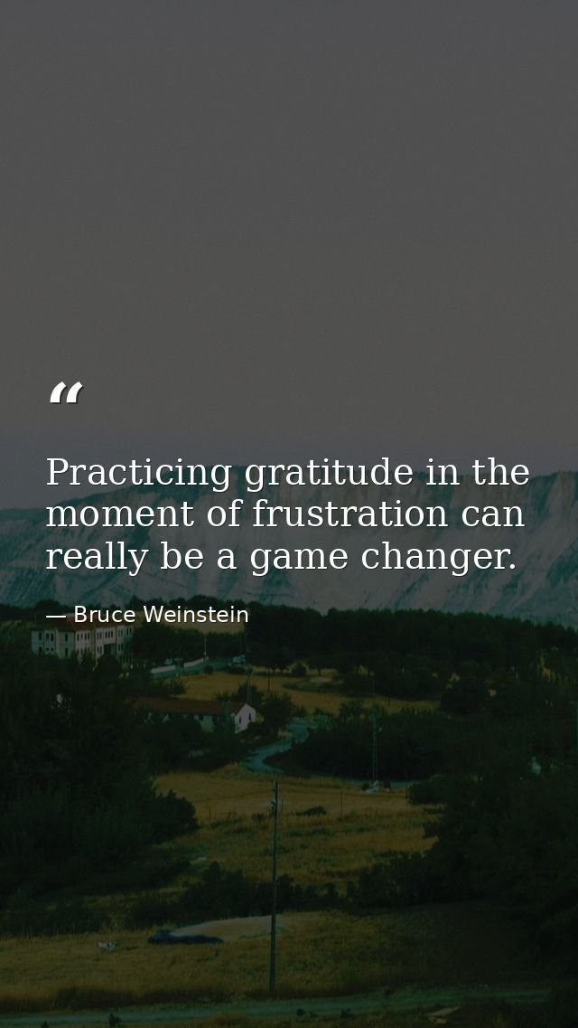 Practicing gratitude in the moment of frustration can really be a game changer. — Bruce Weinstein