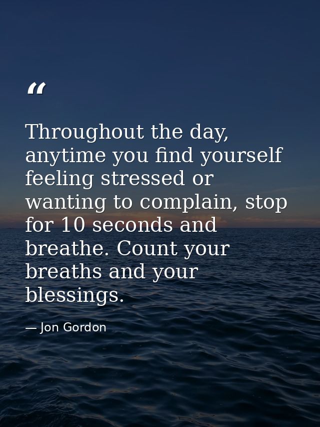 Throughout the day, anytime you find yourself feeling stressed or wanting to complain, stop for 10 seconds and breathe.  — Jon Gordon