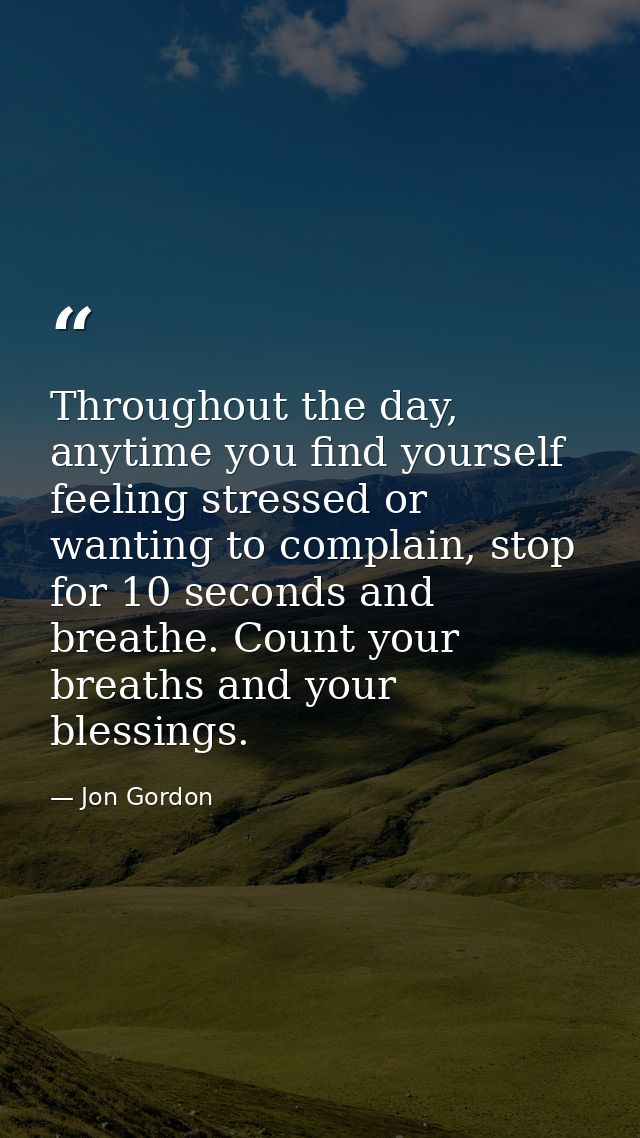 Throughout the day, anytime you find yourself feeling stressed or wanting to complain, stop for 10 seconds and breathe.  — Jon Gordon