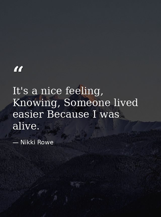 It's a nice feeling, Knowing, Someone lived easier Because I was alive. — Nikki Rowe