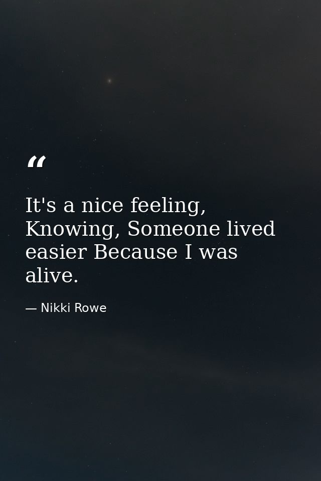 It's a nice feeling, Knowing, Someone lived easier Because I was alive. — Nikki Rowe