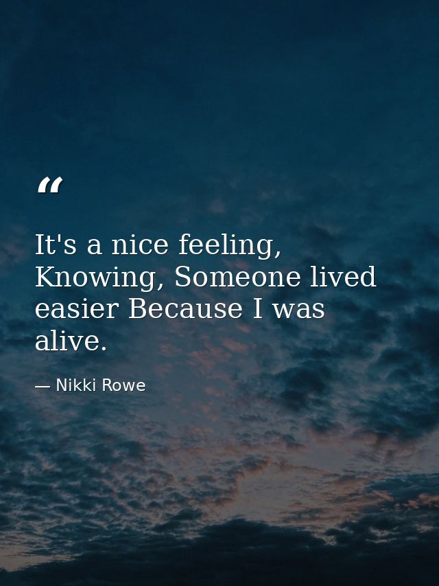 It's a nice feeling, Knowing, Someone lived easier Because I was alive. — Nikki Rowe