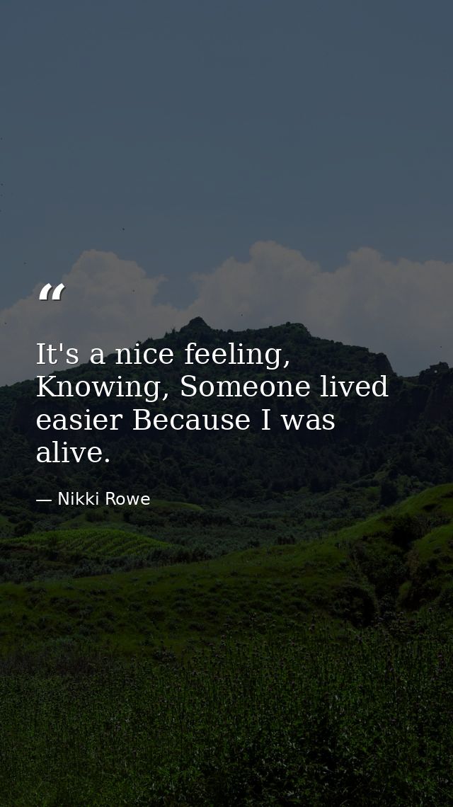 It's a nice feeling, Knowing, Someone lived easier Because I was alive. — Nikki Rowe