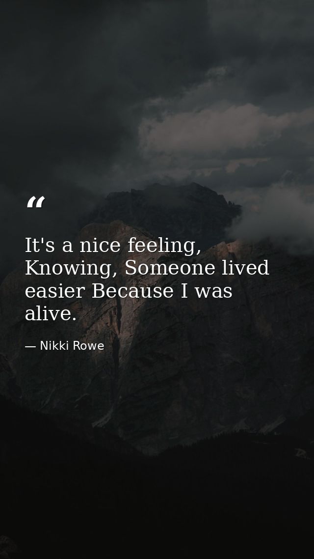 It's a nice feeling, Knowing, Someone lived easier Because I was alive. — Nikki Rowe