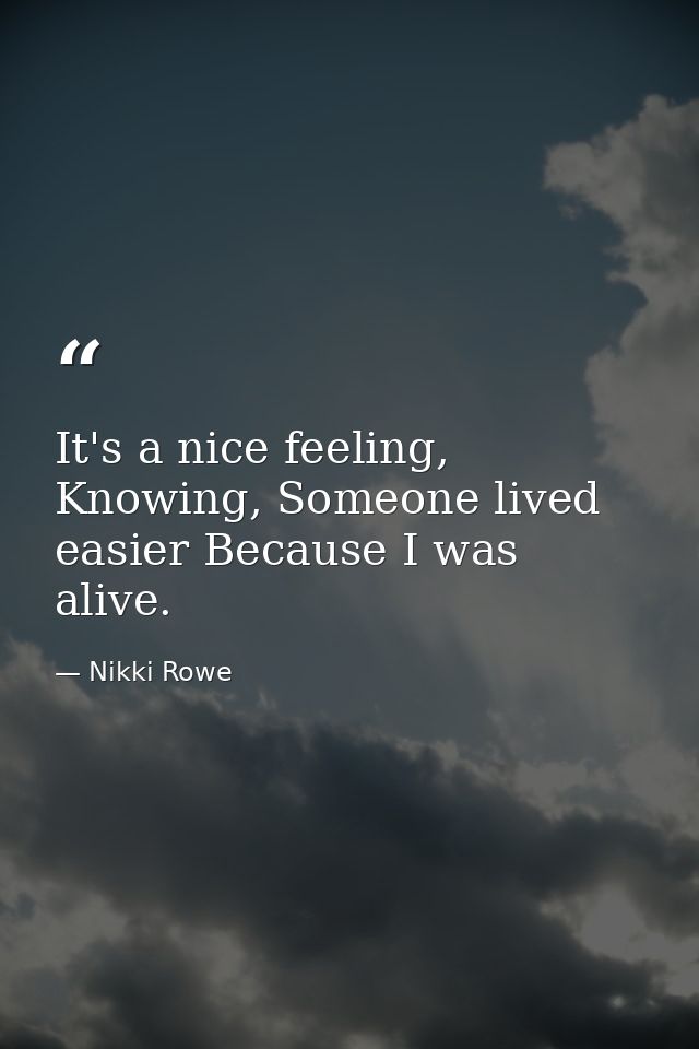 It's a nice feeling, Knowing, Someone lived easier Because I was alive. — Nikki Rowe