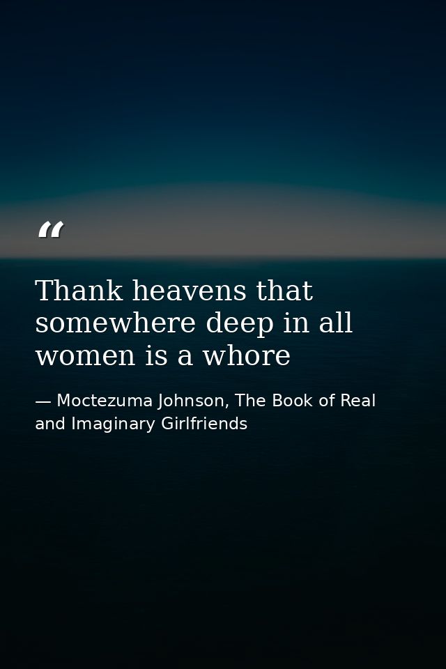 Thank heavens that somewhere deep in all women is a whore — Moctezuma Johnson, The Book of Real and Imaginary Girlfriends