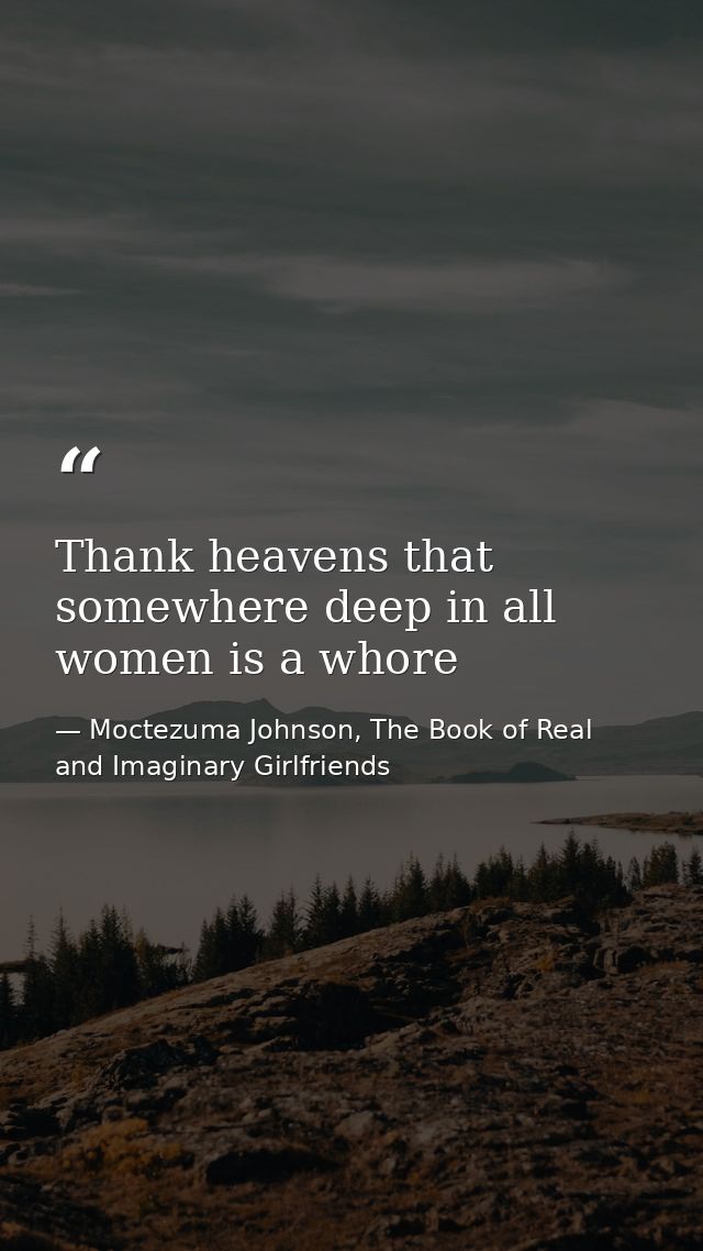 Thank heavens that somewhere deep in all women is a whore — Moctezuma Johnson, The Book of Real and Imaginary Girlfriends