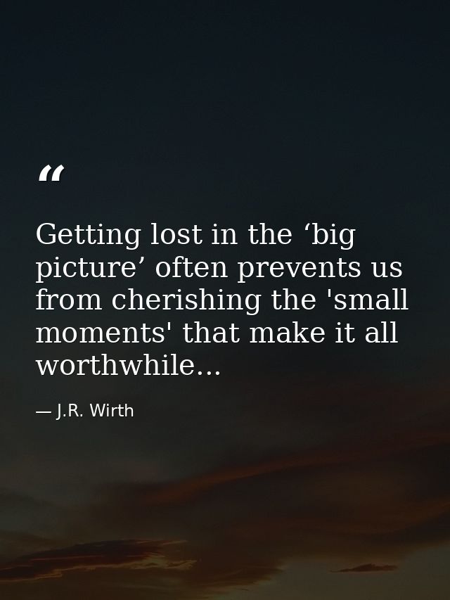 Getting lost in the ‘big picture’ often prevents us from cherishing the 'small moments' that make it all worthwhile... — J.R. Wirth