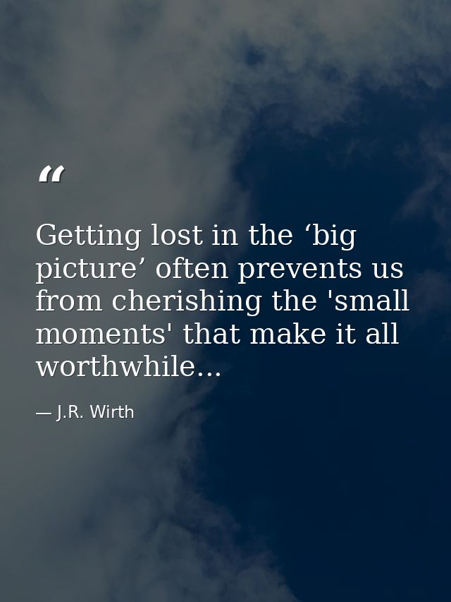 Getting lost in the ‘big picture’ often prevents us from cherishing the 'small moments' that make it all worthwhile... — J.R. Wirth