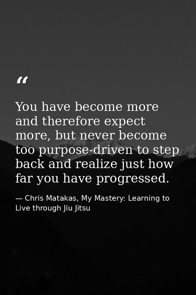 You have become more and therefore expect more, but never become too purpose-driven to step back and realize just how fa — Chris Matakas, My Mastery: Learning to Live through Jiu Jitsu