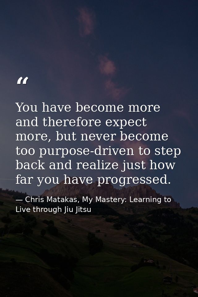 You have become more and therefore expect more, but never become too purpose-driven to step back and realize just how fa — Chris Matakas, My Mastery: Learning to Live through Jiu Jitsu