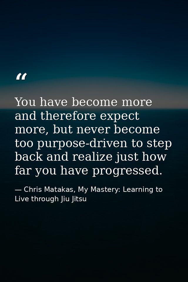 You have become more and therefore expect more, but never become too purpose-driven to step back and realize just how fa — Chris Matakas, My Mastery: Learning to Live through Jiu Jitsu