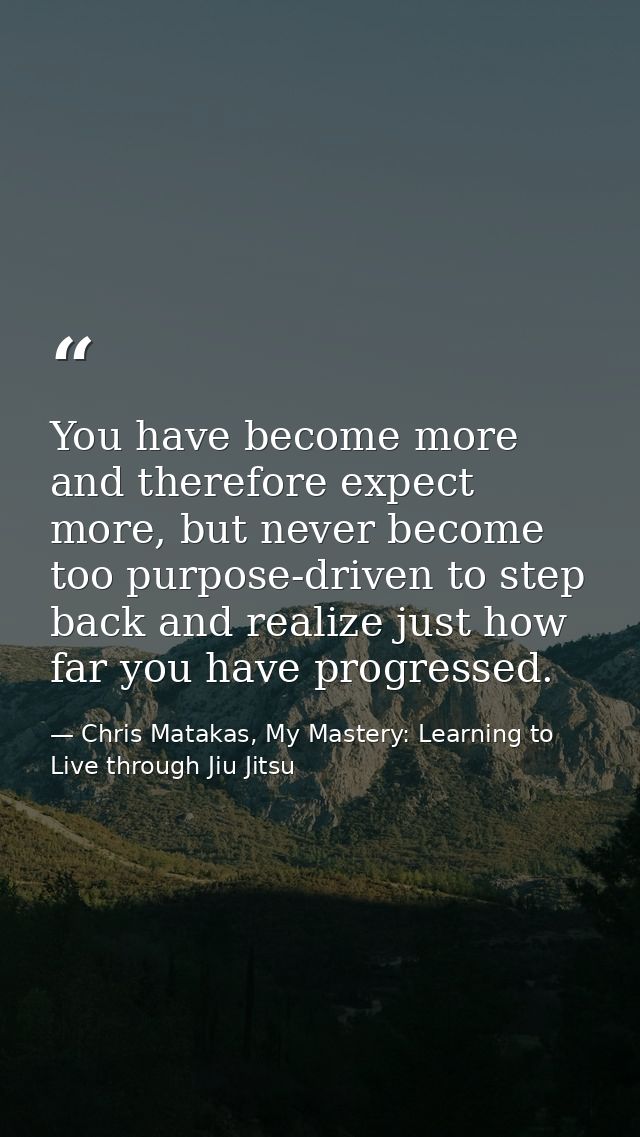 You have become more and therefore expect more, but never become too purpose-driven to step back and realize just how fa — Chris Matakas, My Mastery: Learning to Live through Jiu Jitsu