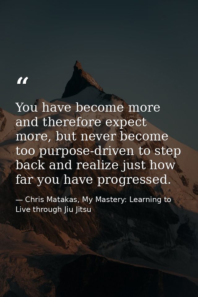 You have become more and therefore expect more, but never become too purpose-driven to step back and realize just how fa — Chris Matakas, My Mastery: Learning to Live through Jiu Jitsu