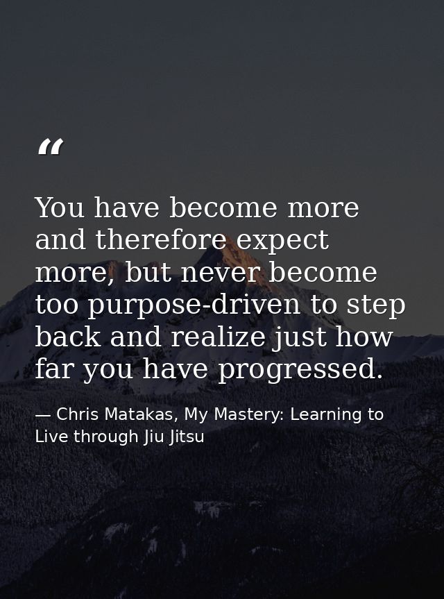 You have become more and therefore expect more, but never become too purpose-driven to step back and realize just how fa — Chris Matakas, My Mastery: Learning to Live through Jiu Jitsu