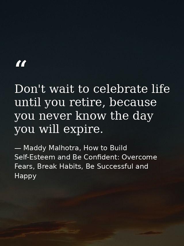 Don't wait to celebrate life until you retire, because you never know the day you will expire. — Maddy Malhotra, How to Build Self-Esteem and Be Confident: Overcome Fears, Break Habits, Be Successful and Happy