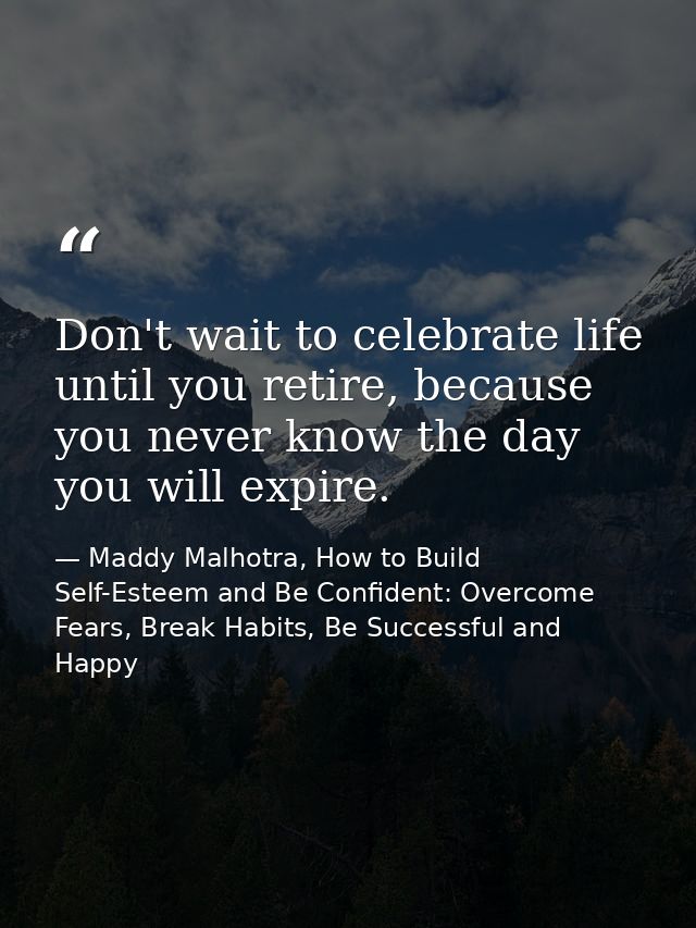 Don't wait to celebrate life until you retire, because you never know the day you will expire. — Maddy Malhotra, How to Build Self-Esteem and Be Confident: Overcome Fears, Break Habits, Be Successful and Happy
