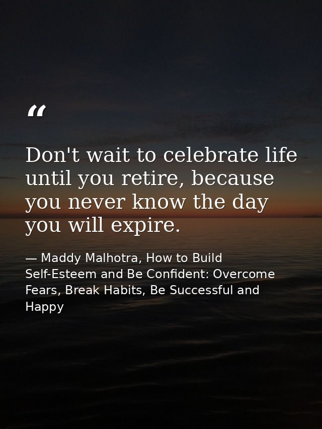 Don't wait to celebrate life until you retire, because you never know the day you will expire. — Maddy Malhotra, How to Build Self-Esteem and Be Confident: Overcome Fears, Break Habits, Be Successful and Happy