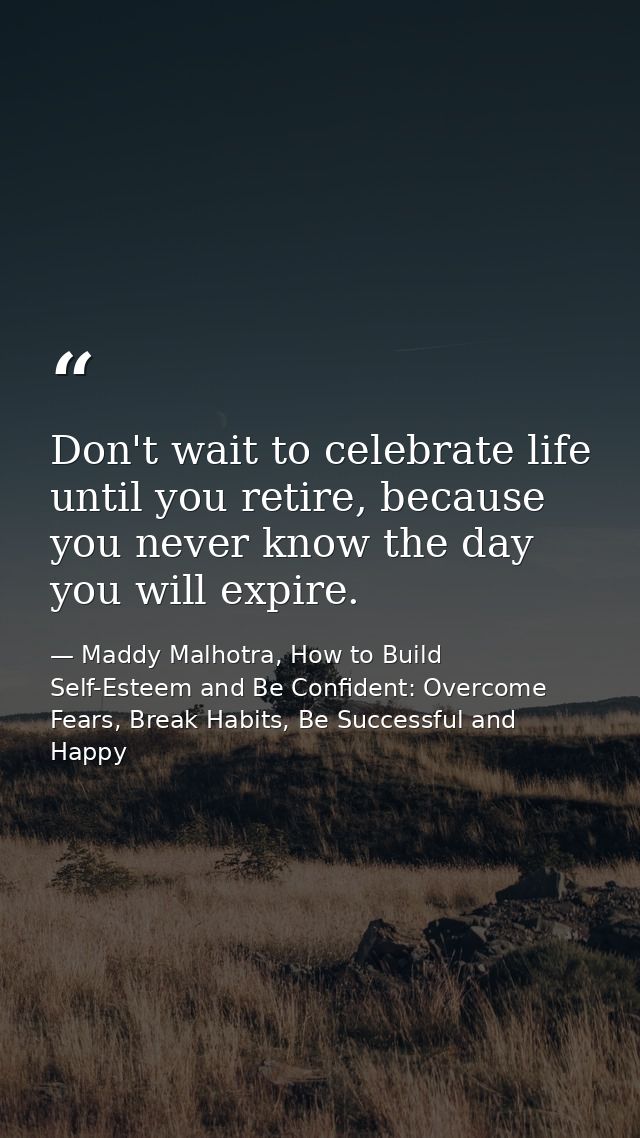 Don't wait to celebrate life until you retire, because you never know the day you will expire. — Maddy Malhotra, How to Build Self-Esteem and Be Confident: Overcome Fears, Break Habits, Be Successful and Happy