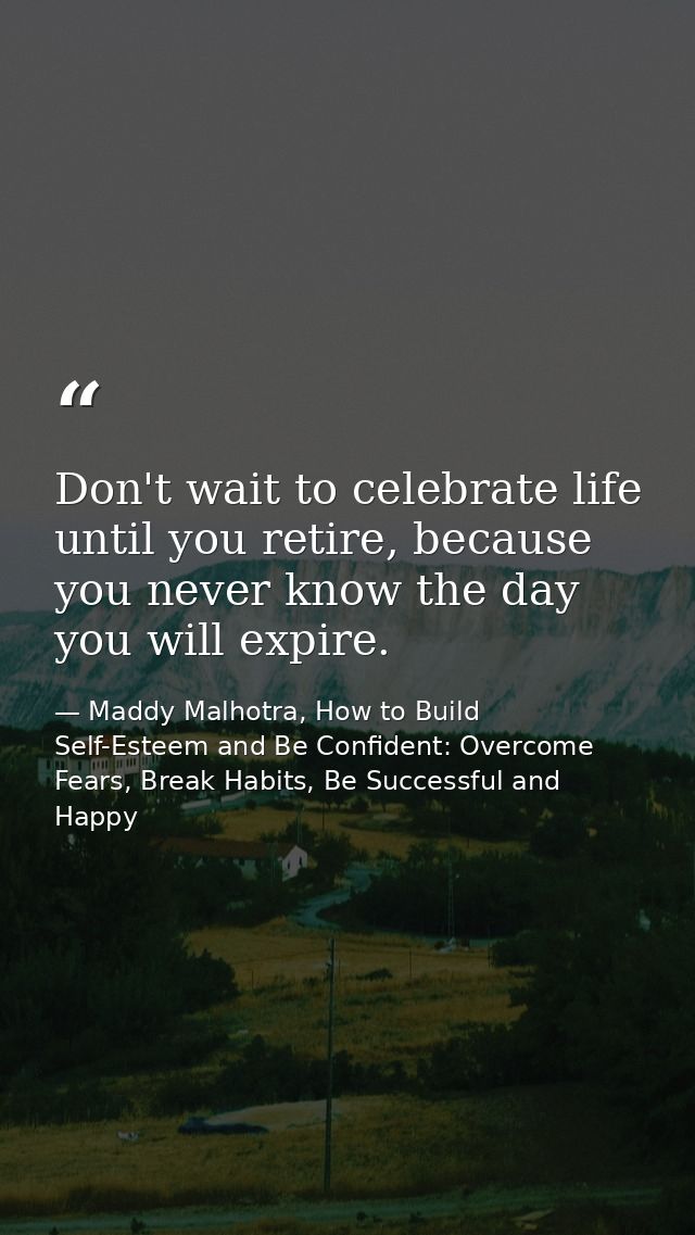 Don't wait to celebrate life until you retire, because you never know the day you will expire. — Maddy Malhotra, How to Build Self-Esteem and Be Confident: Overcome Fears, Break Habits, Be Successful and Happy