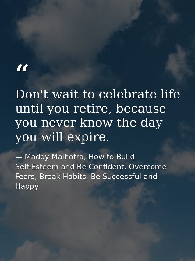 Don't wait to celebrate life until you retire, because you never know the day you will expire. — Maddy Malhotra, How to Build Self-Esteem and Be Confident: Overcome Fears, Break Habits, Be Successful and Happy