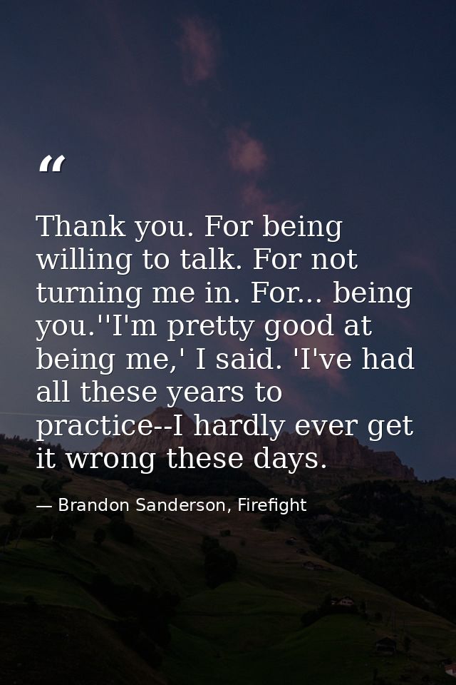 Thank you. For being willing to talk. For not turning me in. For... being you.''I'm pretty good at being me,' I said. 'I — Brandon Sanderson, Firefight