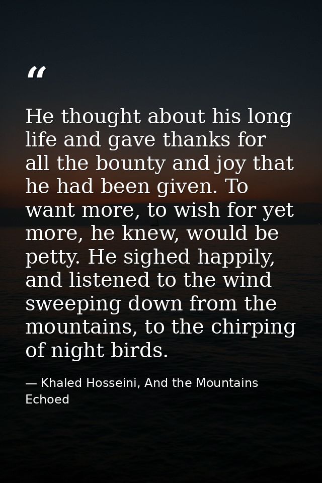 He thought about his long life and gave thanks for all the bounty and joy that he had been given. To want more, to wish  — Khaled Hosseini, And the Mountains Echoed