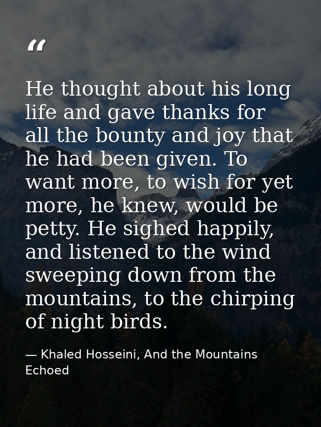 He thought about his long life and gave thanks for all the bounty and joy that he had been given. To want more, to wish  — Khaled Hosseini, And the Mountains Echoed