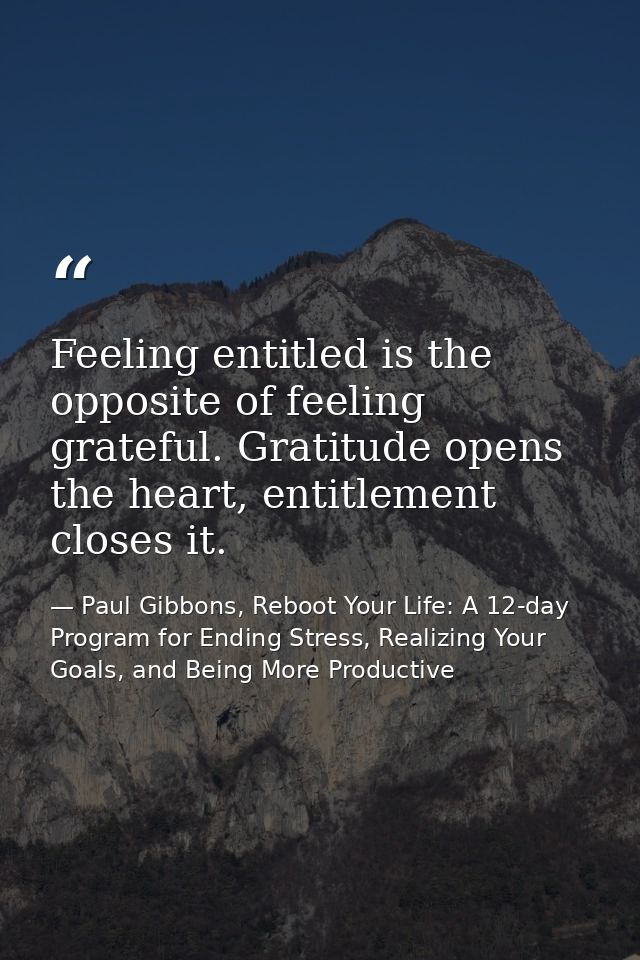 Feeling entitled is the opposite of feeling grateful. Gratitude opens the heart, entitlement closes it. — Paul Gibbons, Reboot Your Life: A 12-day Program for Ending Stress, Realizing Your Goals, and Being More Productive