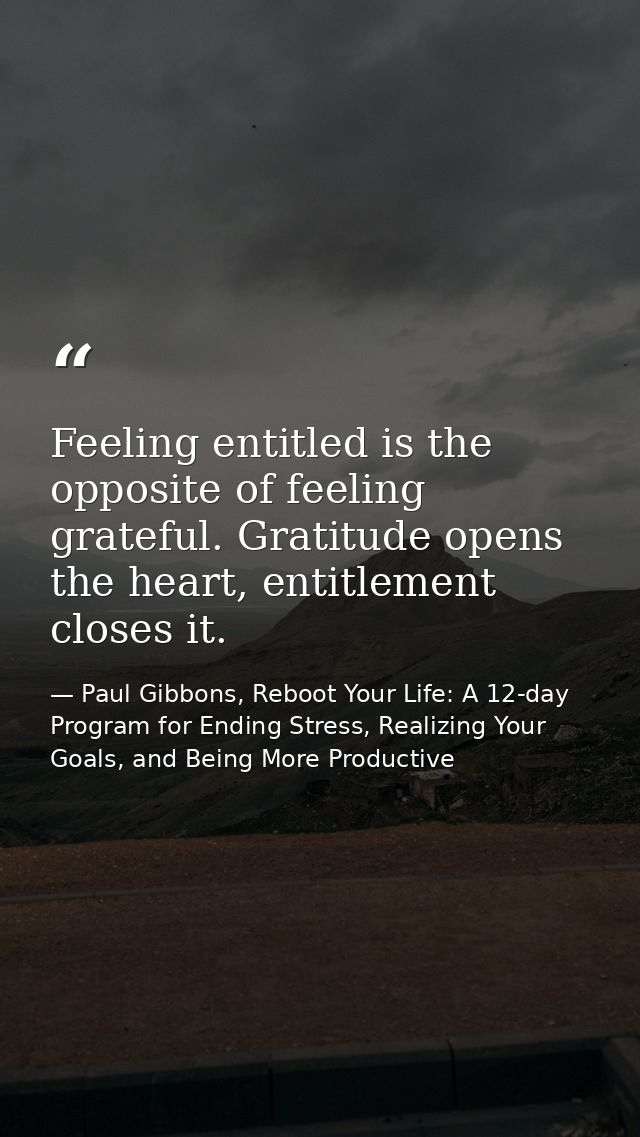 Feeling entitled is the opposite of feeling grateful. Gratitude opens the heart, entitlement closes it. — Paul Gibbons, Reboot Your Life: A 12-day Program for Ending Stress, Realizing Your Goals, and Being More Productive
